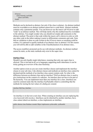 MORPHX IT                                                                           Classes



    #if.never
       select firstonly custTable
          where custTable;
    #endif
}

Methods can be declared as abstract, but only if the class is abstract. An abstract method
must be overridden as an abstract method cannot have a code block. Abstract methods
contains only a parameter profile. You can however use the macro call #if.never to add
"code" to an abstract method. This will help clarify why this method must be overridden
in the subclass. You might wonder why you should not simply add comments in the
abstract method. The point is that code within the macro call is shown in color as with
any other code in the editor making it easier to differentiate comments and code. Note
that no validation is done on code written in the #if.never macro so anything could be
written. It is optional to qualify methods of an abstract class as abstract. For this reason
you will still be able to add variables in the ClassDeclaration of an abstract class..

The access modifiers protected can be use with abstract methods. An abstract method
cannot be static, as the static methods only exist in the super class.


Interface Class
MorphX can only handle single inheritance, meaning that only one super class is
allowed. This is not bad at all, as in languages supporting multi inheritance it can be
tricky getting an overview of the class hierarchy.

Another option exists as you can create interface classes and implement the interface
classes in your sub class. Like abstract classes and methods an interface class cannot be
declared and the methods of an interface class cannot contain code. So what is the
difference between an abstract class and an interface? Well an abstract class is used to
give instructions on the content of a subclass. An interface does not have to be part of
the hierarchy. You can implement more than one interface for a class. Interfaces are
used for common tasks like the interface SysPackable which is controlling that the
methods for storing the last values of a dialog are created.

interface MyClass_Interface
{
}

An interface is in fact not a real class. When creating an interface you are replacing the
class keyword with interface. Interfaces can be inherited by another interface, but a
class cannot inherit an interface, a class implements an interface.

public abstract class Runbase extends Object implements sysSaveable, sysRunable
{
}




                                    © 2006 Steen Andreasen                                119
 