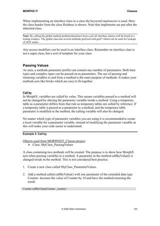 MORPHX IT                                                                                         Classes


When implementing an interface class in a class the keyword implements is used. Here
the class header from the class Runbase is shown. Note that implements are put after the
inherited class.

Note: By calling the global method pickInterface(true) from a job all interface classes will be listed in a
lookup window. The global class has several methods prefixed with pick* which can be used for lookups
of AOT nodes.

Any access modifiers can be used in an interface class. Remember an interface class is
not a super class, but a sort of template for your class.


Passing Values
As seen, a methods parameter profile can contain any number of parameters. Both base
types and complex types can be passed on as parameters. The use of passing and
returning variables to and from a method is the main purpose of methods. It makes your
methods acts like bricks which are easy to fit together.


Call by
In MorphX, variables are called by value. This means variables passed to a method will
not be changed by altering the parameter variable inside a method. Using a temporary
table as a parameter differs from that rule as temporary tables are called by reference. If
a temporary table is passed as a parameter to a method, and the temporary table
parameter is modified in the method, the calling variable will also be changed.

No matter which type of parameter variables you are using it is recommended to create
a local variable for a parameter variable, instead of modifying the parameter variable as
this will make your code easier to understand.

Example 3: Call by

Objects used from MORPHXIT_Classes project
       Class, MyClass_PassingValues

A class containing two methods will be created. The purpose is to show how MorphX
acts when passing variables to a method. A parameter in the method callByValue() is
changed inside in the method. This is not considered best practice.

1. Create a new class called MyClass_ParameterValues.

2. Add a method called callByValue() with one parameter of the extended data type
   Counter. Increase the value of Counter by 10 and have the method returning the
   result.

Counter callByValue(Counter _counter)




                                    © 2006 Steen Andreasen                                              120
 