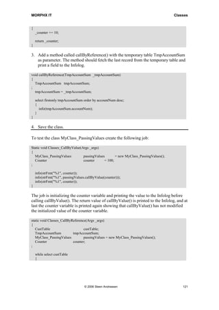 MORPHX IT                                                                             Classes


{
    _counter += 10;

    return _counter;
}

3. Add a method called callByReference() with the temporary table TmpAccountSum
   as parameter. The method should fetch the last record from the temporary table and
   print a field to the Infolog.

void callByReference(TmpAccountSum _tmpAccountSum)
{
  TmpAccountSum tmpAccountSum;
;
  tmpAccountSum = _tmpAccountSum;

    select firstonly tmpAccountSum order by accountNum desc;
    {
       info(tmpAccountSum.accountNum);
    }
}

4. Save the class.

To test the class MyClass_PassingValues create the following job:

Static void Classes_CallByValue(Args _args)
{
  MyClass_PassingValues          passingValues       = new MyClass_PassingValues();
  Counter                        counter      = 100;
;

    info(strFmt("%1", counter));
    info(strFmt("%1", passingValues.callByValue(counter)));
    info(strFmt("%1", counter));
}

The job is initializing the counter variable and printing the value to the Infolog before
calling callByValue(). The return value of callByValue() is printed to the Infolog, and at
last the counter variable is printed again showing that callByValue() has not modified
the initialized value of the counter variable.

static void Classes_CallByReference(Args _args)
{
   CustTable                      custTable;
   TmpAccountSum           tmpAccountSum;
   MyClass_PassingValues          passingValues = new MyClass_PassingValues();
   Counter                 counter;
;

    while select custTable
    {




                                   © 2006 Steen Andreasen                                 121
 