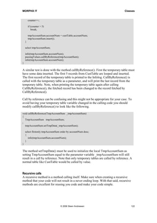 MORPHX IT                                                                          Classes


        counter++;

        if (counter > 5)
           break;

        tmpAccountSum.accountNum = custTable.accountNum;
        tmpAccountSum.insert();
    }

    select tmpAccountSum;

    info(tmpAccountSum.accountNum);
    passingValues.callByReference(tmpAccountSum);
    info(tmpAccountSum.accountNum);
}

A similar test is done with the method callByReference(). First the temporary table must
have some data inserted. The first 5 records from CustTable are looped and inserted.
The first record of the temporary table is printed to the Infolog. CallByReference() is
called with the temporary table as a parameter, and will print the last record from the
temporary table. Note, when printing the temporary table again after calling
CallByReference(), the fetched record has been changed to the record fetched by
CallByReference().

Call by reference can be confusing and this might not be appropriate for your case. To
avoid having your temporary table variable changed in the calling code you should
modify callByReference() to look like the following.

void callByReference(TmpAccountSum _tmpAccountSum)
{
  TmpAccountSum tmpAccountSum;
;
  tmpAccountSum.setTmpData(_tmpAccountSum);

    select firstonly tmpAccountSum order by accountNum desc;
    {
       info(tmpAccountSum.accountNum);
    }
}

The method setTmpData() must be used to initialize the local TmpAccountSum as
setting TmpAccountSum equal to the parameter variable _tmpAccountSum will still
result in a call by reference. Note that only temporary tables are called by reference. A
normal table like CustTable would be called by value.


Recursive calls
A recursive method is a method calling itself. Make sure when creating a recursive
method that your code will not result in a never ending loop. With that said, recursive
methods are excellent for reusing you code and make your code simple.




                                   © 2006 Steen Andreasen                                 122
 