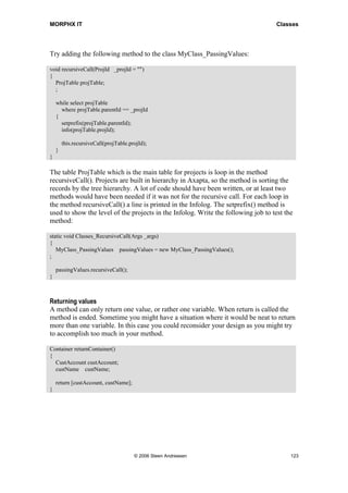 MORPHX IT                                                                          Classes




Try adding the following method to the class MyClass_PassingValues:

void recursiveCall(ProjId _projId = "")
{
  ProjTable projTable;
  ;

    while select projTable
      where projTable.parentId == _projId
    {
      setprefix(projTable.parentId);
      info(projTable.projId);

        this.recursiveCall(projTable.projId);
    }
}

The table ProjTable which is the main table for projects is loop in the method
recursiveCall(). Projects are built in hierarchy in Axapta, so the method is sorting the
records by the tree hierarchy. A lot of code should have been written, or at least two
methods would have been needed if it was not for the recursive call. For each loop in
the method recursiveCall() a line is printed in the Infolog. The setprefix() method is
used to show the level of the projects in the Infolog. Write the following job to test the
method:

static void Classes_RecursiveCall(Args _args)
{
   MyClass_PassingValues passingValues = new MyClass_PassingValues();
;

    passingValues.recursiveCall();
}



Returning values
A method can only return one value, or rather one variable. When return is called the
method is ended. Sometime you might have a situation where it would be neat to return
more than one variable. In this case you could reconsider your design as you might try
to accomplish too much in your method.

Container returnContainer()
{
  CustAccount custAccount;
  custName custName;

    return [custAccount, custName];
}




                                       © 2006 Steen Andreasen                            123
 
