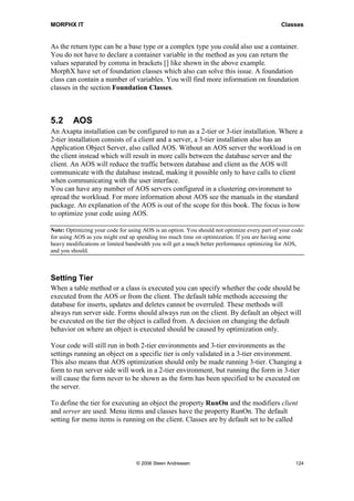 MORPHX IT                                                                                    Classes


As the return type can be a base type or a complex type you could also use a container.
You do not have to declare a container variable in the method as you can return the
values separated by comma in brackets [] like shown in the above example.
MorphX have set of foundation classes which also can solve this issue. A foundation
class can contain a number of variables. You will find more information on foundation
classes in the section Foundation Classes.



5.2      AOS
An Axapta installation can be configured to run as a 2-tier or 3-tier installation. Where a
2-tier installation consists of a client and a server, a 3-tier installation also has an
Application Object Server, also called AOS. Without an AOS server the workload is on
the client instead which will result in more calls between the database server and the
client. An AOS will reduce the traffic between database and client as the AOS will
communicate with the database instead, making it possible only to have calls to client
when communicating with the user interface.
You can have any number of AOS servers configured in a clustering environment to
spread the workload. For more information about AOS see the manuals in the standard
package. An explanation of the AOS is out of the scope for this book. The focus is how
to optimize your code using AOS.

Note: Optimizing your code for using AOS is an option. You should not optimize every part of your code
for using AOS as you might end up spending too much time on optimization. If you are having some
heavy modifications or limited bandwidth you will get a much better performance optimizing for AOS,
and you should.



Setting Tier
When a table method or a class is executed you can specify whether the code should be
executed from the AOS or from the client. The default table methods accessing the
database for inserts, updates and deletes cannot be overruled. These methods will
always run server side. Forms should always run on the client. By default an object will
be executed on the tier the object is called from. A decision on changing the default
behavior on where an object is executed should be caused by optimization only.

Your code will still run in both 2-tier environments and 3-tier environments as the
settings running an object on a specific tier is only validated in a 3-tier environment.
This also means that AOS optimization should only be made running 3-tier. Changing a
form to run server side will work in a 2-tier environment, but running the form in 3-tier
will cause the form never to be shown as the form has been specified to be executed on
the server.

To define the tier for executing an object the property RunOn and the modifiers client
and server are used. Menu items and classes have the property RunOn. The default
setting for menu items is running on the client. Classes are by default set to be called




                                  © 2006 Steen Andreasen                                           124
 