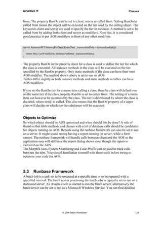 MORPHX IT                                                                           Classes


from. The property RunOn can be set to client, server or called from. Setting RunOn to
called from means the object will be executed on the tier used by the calling object. The
keywords client and server are used to specify the tier in methods. A method is set to be
called from by adding both client and server as modifiers. Note that, it is considered
good practice to put AOS modifiers in front of any other modifiers.


server AmountMST balancePerDate(TransDate _transactionDate = systemdateGet())
{
   return this.CustVendTable::balancePerDate(_transactionDate);
}

The property RunOn in the property sheet for a class is used to define the tier for which
the class is executed. All instance methods in the class will be executed on the tier
specified by the RunOn property. Only static methods of the class can have their own
AOS modifier. The method shown above is set to run on AOS.
Tables differ slightly as both instance methods and static methods in tables can have
AOS modifiers.

If you set the RunOn tier for a menu item calling a class, then the class will default run
on the same tier if the class property RunOn is set to called from. The setting of a menu
item can however be overruled by the class. The tier is determined by where the class is
declared, where new() is called. This also means that the RunOn property of a super
class will decide on which tier the subclasses will be executed.


Objects to Optimize
So which object should be AOS optimized and when should this be done? A rule of
thumb is that table methods and classes with a lot of database calls should be candidates
for objects running on AOS. Reports using the runbase framework can also be set to run
on a server. It might sound wrong having a report running on server, while a form
cannot. The runbase framework will handle calls between client and the AOS so the
application user will still have the report dialog shown even though the report is
executed on the AOS.
The MorphX tools System Monitoring and Code Profile can be used to track calls
between the tiers. You should familiarize yourself with these tools before trying to
optimize your code for AOS.



5.3     Runbase Framework
A batch job is a task set to be executed at a specific time or to be repeated with a
specified interval. The batch server processing the batch jobs is typically set to run on a
dedicated server. An Axapta client is started to run the batch server, alternatively the
batch server can be set to run as a Microsoft Windows Service. You can find detailed




                                © 2006 Steen Andreasen                                   125
 