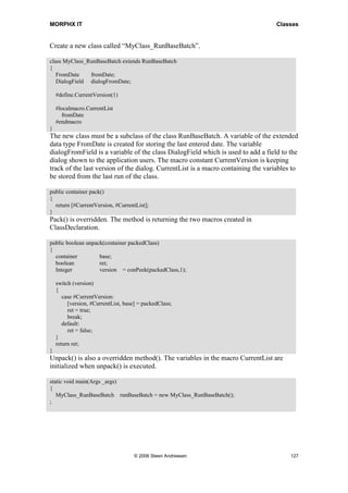 MORPHX IT                                                                          Classes


Create a new class called “MyClass_RunBaseBatch”.

class MyClass_RunBaseBatch extends RunBaseBatch
{
   FromDate    fromDate;
   DialogField dialogFromDate;

    #define.CurrentVersion(1)

    #localmacro.CurrentList
      fromDate
    #endmacro
}
The new class must be a subclass of the class RunBaseBatch. A variable of the extended
data type FromDate is created for storing the last entered date. The variable
dialogFromField is a variable of the class DialogField which is used to add a field to the
dialog shown to the application users. The macro constant CurrentVersion is keeping
track of the last version of the dialog. CurrentList is a macro containing the variables to
be stored from the last run of the class.

public container pack()
{
  return [#CurrentVersion, #CurrentList];
}
Pack() is overridden. The method is returning the two macros created in
ClassDeclaration.

public boolean unpack(container packedClass)
{
  container         base;
  boolean           ret;
  Integer           version = conPeek(packedClass,1);

    switch (version)
    {
       case #CurrentVersion:
         [version, #CurrentList, base] = packedClass;
         ret = true;
         break;
       default:
         ret = false;
    }
    return ret;
}
Unpack() is also a overridden method(). The variables in the macro CurrentList are
initialized when unpack() is executed.

static void main(Args _args)
{
   MyClass_RunBaseBatch runBaseBatch = new MyClass_RunBaseBatch();
;




                                     © 2006 Steen Andreasen                             127
 