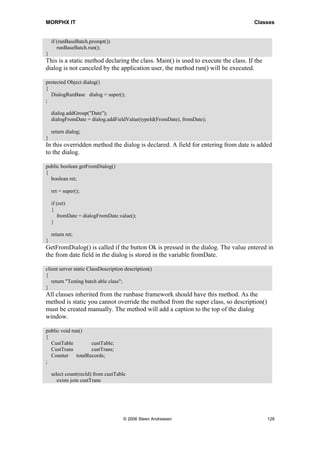 MORPHX IT                                                                           Classes


    if (runBaseBatch.prompt())
       runBaseBatch.run();
}
This is a static method declaring the class. Main() is used to execute the class. If the
dialog is not canceled by the application user, the method run() will be executed.

protected Object dialog()
{
  DialogRunBase dialog = super();
;

    dialog.addGroup("Date");
    dialogFromDate = dialog.addFieldValue(typeId(FromDate), fromDate);

    return dialog;
}
In this overridden method the dialog is declared. A field for entering from date is added
to the dialog.

public boolean getFromDialog()
{
  boolean ret;

    ret = super();

    if (ret)
    {
       fromDate = dialogFromDate.value();
    }

    return ret;
}
GetFromDialog() is called if the button Ok is pressed in the dialog. The value entered in
the from date field in the dialog is stored in the variable fromDate.

client server static ClassDescription description()
{
   return "Testing batch able class";
}
All classes inherited from the runbase framework should have this method. As the
method is static you cannot override the method from the super class, so description()
must be created manually. The method will add a caption to the top of the dialog
window.

public void run()
{
  CustTable       custTable;
  CustTrans       custTrans;
  Counter totalRecords;
;

    select count(recId) from custTable
       exists join custTrans




                                     © 2006 Steen Andreasen                                128
 