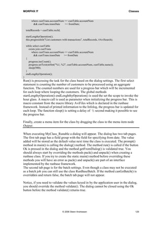 MORPHX IT                                                                              Classes


         where custTrans.accountNum == custTable.accountNum
          && custTrans.transDate    >= fromDate;

    totalRecords = custTable.recId;

    startLengthyOperation();
    this.progressInit("List customers with transactions", totalRecords, #AviSearch);

    while select custTable
      exists join custTrans
         where custTrans.accountNum == custTable.accountNum
           && custTrans.transDate >= fromDate
    {
      progress.incCount();
      progress.setText(strfmt("%1, %2", custTable.accountNum, custTable.name));
      sleep(500);
    }
    endLengthyOperation();
}
Run() is processing the task for the class based on the dialog settings. The first select
statement is counting the number of customers to be processed using an aggregate
function. The counted numbers are used for a progress bar which will be incremented
for each loop where looping the customers. The global methods
startLengthyOperation() endLenghthyOperation() is used the set the scope to invoke the
hour glass. A macro call is used as parameter when initializing the progress bar. This is
macro constant from the macro library AviFiles which is declared in the runbase
framework. Instead of printed information to the Infolog, the progress bar is updated for
each loop. The function sleep() is setting a delay of ½ second making it possible to see
the progress bar.

Finally, create a menu item for the class by dragging the class to the menu item node
Output.

When executing MyClass_Runable a dialog will appear. The dialog has two tab pages.
The first tab page has a field group with the field for specifying from date. The value
added will be stored as the default value next time the class is executed. The prompt()
method in main() is calling the dialog() method. The method run() is called if the button
Ok is pressed in the dialog and the method getFromDialog() is validated true. You
should always start by overriding the methods pack() and unpack() when creating a
runbase class. If you try to create the static main() method before overriding these
methods you will have an error as pack() and unpack() are part of an interface
implemented by the runbase framework.
The second tab page is for the batch settings. Even though a class may not be executed
as a batch job you can still use the class RunBaseBatch. If the method canGoBatch() is
overridden and return false, the batch tab page will not appear.

Notice, if you need to validate the values keyed in by the application user in the dialog,
you should override the method validate(). The dialog cannot be closed using the Ok
button before the method validate() returns true.




                                      © 2006 Steen Andreasen                               129
 