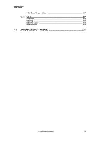 MORPHX IT


             COM Class Wrapper Wizard ...........................................................................317

     13.13   Label ...............................................................................................................317
             Find label .........................................................................................................318
             Label log ..........................................................................................................319
             Label file wizard ...............................................................................................319
             Label intervals..................................................................................................319


14   APPENDIX REPORT WIZARD ........................................................... 321




                                     © 2006 Steen Andreasen                                                                       13
 