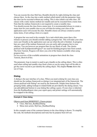 MORPHX IT                                                                         Classes




You can execute the class MyClass_Runable directly by right-clicking the class and
choose Open. As the class has a static method called main() with the parameter Args,
the class can be executed without any coding. This is also called a run able class. All
classes with a static main() method are runable and can be executed from a menu item.
Note that the runbase framework is not required to create a runable class.
You should execute the class from a menu item. It is recommended always to create a
menu item for your runable class as you will then be testing your class as the
application users will execute the class. Runable classes are always created as action
menu items, if not calling a form or a report.

A progress bar was used in the example. For a task which takes more than a few
minutes to process you should consider adding a progress bar. This will make your class
more user friendly as the application user can see when the job is finished. As progress
bars are a part of the runbase framework you can easily add a progress bar to your
subclass. You can however use progress bars for any block of code. The classes
prefixed with SysOperationProgress* are used for building progress bars from scratch.
The form Tutorial_Progress will show you a lot of the features available when using
progress bars.
For an overview of the available animations in progress bars check the class
Tutorial_ShowAviFiles.

The parameter Args in main() is used to get a handle on the calling object. This is often
used when calling and runable class from a form as you by using Args will be able to
get the cursor record or just identify the calling object. The chapter Forms shows the
use of Args.


Dialog
A dialog is the user interface of a class. When you need a dialog for your class you
should use the runbase framework as dialogs is an integrated part of the framework. The
classes prefixed with Dialog* are used by the framework. Simple form features like
grouping fields, adding lookups to related fields are provided by the dialog classes. You
can add additional buttons to your dialog like calling a query. If your class is inherited
from the RunBaseReport class your report query and printer settings will automatically
be wrapped in the dialog.

Example 4: Class dialog

Objects used from MORPHXIT_Classes project
       Class, MyClass_RunBaseDialog
       Menu item action, MyClass_RunBaseDialog

In this example some of the common features in the class dialog is shown. To simplify
the code, the methods description() and run() has by purpose been left out.




                              © 2006 Steen Andreasen                                   130
 