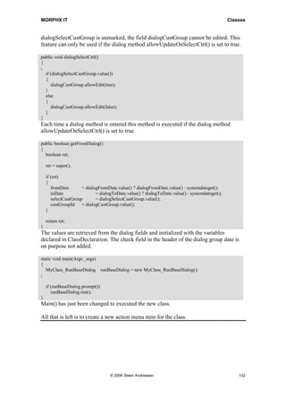 MORPHX IT                                                                                       Classes


dialogSelectCustGroup is unmarked, the field dialogCustGroup cannot be edited. This
feature can only be used if the dialog method allowUpdateOnSelectCtrl() is set to true.

public void dialogSelectCtrl()
{
;
  if (dialogSelectCustGroup.value())
  {
     dialogCustGroup.allowEdit(true);
  }
  else
  {
     dialogCustGroup.allowEdit(false);
  }
}
Each time a dialog method is entered this method is executed if the dialog method
allowUpdateOnSelectCtrl() is set to true.

public boolean getFromDialog()
{
  boolean ret;

    ret = super();

    if (ret)
    {
       fromDate       = dialogFromDate.value() ? dialogFromDate.value() : systemdateget();
       toDate                = dialogToDate.value() ? dialogToDate.value() : systemdateget();
       selectCustGroup       = dialogSelectCustGroup.value();
       custGroupId    = dialogCustGroup.value();
    }

    return ret;
}
The values are retrieved from the dialog fields and initialized with the variables
declared in ClassDeclaration. The check field in the header of the dialog group date is
on purpose not added.

static void main(Args _args)
{
   MyClass_RunBaseDialog runBaseDialog = new MyClass_RunBaseDialog();
;

    if (runBaseDialog.prompt())
       runBaseDialog.run();
}
Main() has just been changed to executed the new class.

All that is left is to create a new action menu item for the class.




                                    © 2006 Steen Andreasen                                          132
 