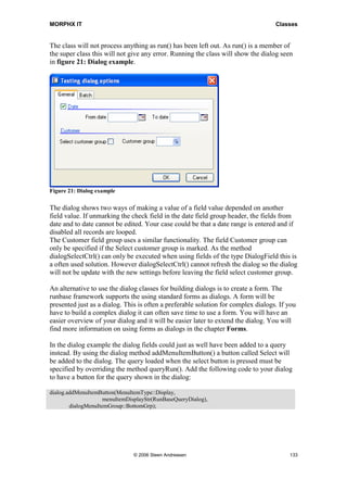 MORPHX IT                                                                          Classes


The class will not process anything as run() has been left out. As run() is a member of
the super class this will not give any error. Running the class will show the dialog seen
in figure 21: Dialog example.




Figure 21: Dialog example

The dialog shows two ways of making a value of a field value depended on another
field value. If unmarking the check field in the date field group header, the fields from
date and to date cannot be edited. Your case could be that a date range is entered and if
disabled all records are looped.
The Customer field group uses a similar functionality. The field Customer group can
only be specified if the Select customer group is marked. As the method
dialogSelectCtrl() can only be executed when using fields of the type DialogField this is
a often used solution. However dialogSelectCtrl() cannot refresh the dialog so the dialog
will not be update with the new settings before leaving the field select customer group.

An alternative to use the dialog classes for building dialogs is to create a form. The
runbase framework supports the using standard forms as dialogs. A form will be
presented just as a dialog. This is often a preferable solution for complex dialogs. If you
have to build a complex dialog it can often save time to use a form. You will have an
easier overview of your dialog and it will be easier later to extend the dialog. You will
find more information on using forms as dialogs in the chapter Forms.

In the dialog example the dialog fields could just as well have been added to a query
instead. By using the dialog method addMenuItemButton() a button called Select will
be added to the dialog. The query loaded when the select button is pressed must be
specified by overriding the method queryRun(). Add the following code to your dialog
to have a button for the query shown in the dialog:

dialog.addMenuItemButton(MenuItemType::Display,
                     menuItemDisplayStr(RunBaseQueryDialog),
        dialogMenuItemGroup::BottomGrp);




                               © 2006 Steen Andreasen                                   133
 
