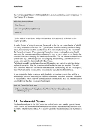 MORPHX IT                                                                              Classes




By overriding queryRun() with the code below, a query containing CustTable joined by
CustTrans will be loaded.

public QueryRun queryRun()
{
  QueryRun ret;

    ret = new QueryRun(QueryStr(Cust));

    return ret;
}

Details on how to build and retrieve information from a query is explained in the
chapter Queries.

A useful feature of using the runbase framework is that the last entered value of a field
can easily be stored for the next run. Typically this is used for storing values of dialog
fields, however any variables can be stored. You will only have to add the variable to
the CurrentList macro. When changing CurrentList on an existing class, you should
increment the macro constant CurrentVersion by one, as errors might occur if using the
same version when changing the list of saved variables. The last values are stored in the
system table SysLastValue per user and company. Incrementing CurrentVersion will
cause a new record to be created in SysLastValue.
Pack() and unpack() must always be overridden as they are part of an interface in the
runbase framework. Also the two macros in ClassDeclaration are required. You will
have situations where the last values are not needed. To skip using the last values pack()
must return an empty container like connull() and unpack() must return false.

If you just need a dialog to appear with the choice to continue or not, there will be a
more simple solution than using the runbase framework. The class Box has a collection
of static method which supports all the common combinations. You can wrap the call of
a method from the class box in an if statement:

static void Classes_Box(Args _args)
{
   if (Box::yesNo("Continue", DialogButton::Yes,"Test of Box") == DialogButton::Yes)
      info("Here goes.");
}




5.4        Fundamental Classes
The last classes listed in the AOT under the node Classes are a special type of classes.
These classes are referred to as fundamental classes and are not ordinary classes which
should be inherited or modified. You can recognize the fundamental classes by the icon
  .




                                  © 2006 Steen Andreasen                                   134
 