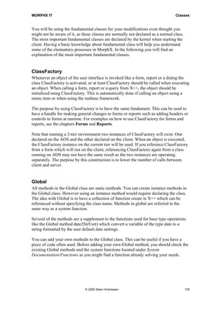 MORPHX IT                                                                         Classes


You will be using the fundamental classes for your modifications even thought you
might not be aware of it, as these classes are normally not declared as a normal class.
The most important fundamental classes are declared by the kernel when starting the
client. Having a basic knowledge about fundamental class will help you understand
some of the elementary processes in MorphX. In the following you will find an
explanation of the most important fundamental classes.


ClassFactory
Whenever an object of the user interface is invoked like a form, report or a dialog the
class ClassFactory is activated, or at least ClassFactory should be called when executing
an object. When calling a form, report or a query from X++, the object should be
initialized using ClassFactory. This is automatically done if calling an object using a
menu item or when using the runbase framework.

The purpose by using ClassFactory is to have the same fundament. This can be used to
have a handle for making general changes to forms or reports such as adding headers or
controls to forms at runtime. For examples on how to use ClassFactory for forms and
reports, see the chapters Forms and Reports.

Note that running a 3-tier environment two instances of ClassFactory will exist. One
declared on the AOS and the other declared on the client. When an object is executed,
the ClassFactory instance on the current tier will be used. If you reference ClassFactory
from a form which will run on the client, referencing ClassFactory again from a class
running on AOS may not have the same result as the two instances are operating
separately. The purpose by this construction is to lower the number of calls between
client and server.


Global
All methods in the Global class are static methods. You can create instance methods in
the Global class. However using an instance method would require declaring the class.
The idea with Global is to have a collection of function create in X++ which can be
referenced without specifying the class name. Methods in global are referred in the
same way as a system function.

Several of the methods are a supplement to the functions used for base type operations
like the Global method date2StrUsr() which convert a variable of the type date to a
string formatted by the user default date settings.

You can add your own methods to the Global class. This can be useful if you have a
piece of code often used. Before adding your own Global method, you should check the
existing Global methods and the system functions located under System
Documentation/Functions as you might find a function already solving your needs.




                              © 2006 Steen Andreasen                                      135
 