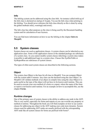 MORPHX IT                                                                         Classes




Info
The Infolog system can be addressed using the class Info. An instance called infoLog of
the Info class is declared on startup of Axapta. You use the Info class when printing to
the Infolog. You should never reference the Info class directly as this is done by using
the global methods info(), warning() and error().

The Info class has other purposes as the class is being used by the Document handling
system and for calculation of user licenses.

You can find more information on how to use the Infolog in the chapter Intro to
MorphX.



5.5    System classes
System classes are used as application classes. A system classes can be inherited as any
application class. Some of the application classes in the standard package are subclasses
of a system class. As you cannot modify system classes inheriting a system class makes
it possible to add additional logic to a system class. Classes like SysDictTable or
SysReportRun are subclasses of system classes.

The types of often used system classes are described in the following sections.


Object
The system class Object is the base for all class in MorphX. You can compare Object
with the system table Common. Any class can the declared using the class Object. As
MorphX will validate methods of an object at compile time using the class Object it is
quite useful as the type of the object will not have to be known until runtime. This can
be used to execute your own method of a form or a report, where the name of the form
or report is not known until runtime. For an example on how to accomplish this, see the
chapter Forms.


Runtime changes
One of the primary uses of system classes is the ability to address any node in the AOT.
This is very useful, especially for forms and reports as you can override any property or
method at runtime. Throughout the book you will find examples on how to use system
classes for addressing any object in the AOT making your code more dynamic. System
classes used for addressing AOT nodes are usually prefixed with the corresponding
AOT node like all system classes for forms are prefixed with Forms*.




                              © 2006 Steen Andreasen                                  136
 
