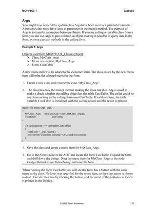 MORPHX IT                                                                         Classes


Args
You might have noticed the system class Args have been used as a parameter variable.
A run able class must have Args as parameter in the main() method. The purpose of
Args is to transfer parameters between objects. If you are calling a run able class from a
form you can use Args to pass a formRun object making it possible to query data in the
form, or even execute methods in the calling form.

Example 5: Args

Objects used from MORPHXIT_Classes project
       Class, MyClass_Args
       Menu item action, MyClass_Args
       Form, CustTable

A new menu item will be added to the customer form. The class called by the new menu
item will print the selected record in the form.

1. Create a new class and rename the class “MyClass_Args”.

2. The class has only the main() method making the class run able. Args is used to
   make a check whether the calling object has the table CustTable. The caller could be
   any form as long as the calling form uses CustTable. If validated true, the table
   variable CustTable is initialized with the calling record and the result is printed.

static void main(Args _args)
{
   MyClass_Args      myClassArgs = new MyClass_Args();
   CustTable                custTable;
;

    if (_args.dataset() == tablenum(CustTable))
    {
       custTable = _args.record();
       info(strfmt("Customer selected: %1", custTable.name));
    }
}

3. Save the class and create a menu item for MyClass_Args.

4. Go to the Forms node in the AOT and locate the form CustTable. Expand the form
   and drill down the design. Drag the menu item for MyClass_Args to the node
   Design/ButtonGroup:ButtonGroup and save the form.

When running the form CustTable you will see the form has a button with the same
name as the class. No label was specified for the menu item, so the class name is shown
instead. Execute the class by clicking the button, and the name of the customer selected
is printed in the Infolog.




                                    © 2006 Steen Andreasen                             137
 