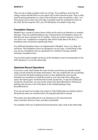 MORPHX IT                                                                            Classes


This was just a simple example on the use of Args. You could have used Args for
calling a report and add filters to your report only to print selected records. Args is often
used for passing parameters to a class to have the heavy tasks executed by a class. As a
form always run on client, this will make it possible to put the workload of a form on
the AOS. By browsing the AOT, you will find plenty of examples using Args.


Foundation Classes
MorphX have a group of system classes which can be used as an alternative to complex
data type. These are called foundation class. Characteristics for foundation classes are
that they can store a dynamic list of variables. Values are stored in memory so they are
very fast to use. Compared to a temporary table which swaps data on the disk, a
foundation class will perform significantly better.

Five different foundation classes are implemented in MorphX: Array, List, Map, Set
and Struct. The foundation classes are designed to use any type. A useful thing is that
you can use a foundation class as a parameter for a method or having a method
returning a foundation class.

You can find useful examples on the use of the foundation class by locating them in the
AOT and press F1 to see the online help.


Optimized Record Operations
If you have a task which fetches the same records several times you should consider
using a record sorted list for better performance. The case could be that you are printing
a lot of records, but before printing you have a class updating the same records.
Normally you would have to fetch the records in your class and when calling your
report, the reports query would fetch the records second time. To prevent fetching the
records the second time, you can use the system class RecordSortedList. Posting and
printing sales invoice is one of the places in the standard package using
RecordSortedList.

If you do not need your records to be sorted, or if the fetched data are already sorted in
the preferred order you would be better off using RecordLinkList instead.

The system class RecordInsertList is an alternative to the select keyword
insert_recordset. However insert_recordset is preferable.

For examples of the use of optimized record operations, take a look at the online help.




                               © 2006 Steen Andreasen                                     138
 