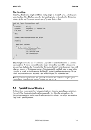 MORPHX IT                                                                                       Classes


File Handling
Importing data from a simple text file is pretty simple as MorphX have a set of system
class handling files. The base class for file handling is the system class Io. The system
classes AciiIo and CommaIo are subclass of Io used for text files.

static void Classes_CommaIo(Args _args)
{
   CommaIo           fileOut;
   FileName          fileName = "c:Customers.csv";
   CustTable         custTable;
;
   #File

    fileOut = new CommaIo(filename, #io_write);

    if (fileOut)
    {
       while select custTable
       {
           fileOut.write(custTable.accountNum,
                         custTable.name,
                         custTable.custGroup,
                         custTable.currency);
       }
    }
}

The example shows the use of CommaIo. CustTable is looped and written to a comma
separated file. A macro constant from the macro library File is used for setting write
access when declaring the CommaIo file. The method write() in the CommaIo class will
take any number of fields as parameters. Note that double backlash must be used when
referring to a path in the file system. In MorphX you will not have to close the file, as
this is automatically done, when the code initializing the file is out of scope.

Note: If you have to export complex data types such as containers, this can be done using the system
class BinaryIo. Alternatively you will have to export your data as XML.




5.6       Special Use of Classes
In this section examples on how you can use classes for more special cases are shown.
Several of the chapters in this book have examples like this, also using classes for
integrating to external products or showing some of the classes you might not notice as
they have a special purpose.




                                     © 2006 Steen Andreasen                                            139
 
