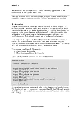MORPHX IT                                                                                    Classes


HRMInterviewTable is using Microsoft Outlook for creating appointments in the
calendar based on data keyed in from Axapta.

Note: If you are going to interface an external system you can use the COM Class Wrapper Wizard to
create a COM wrapper for your external system. The SysOutlook* class are made using this wizard.



X++ Compiler
MorphX has a system class called XppCompiler which can be used to compile X++
code written as text. You might wonder what is the use of this as you have everything
integrated in MorphX, so why bother? This could be a way of giving administrators of a
system the option to write their own validations using X++ code without going to the
AOT making modifications. In a controlled environment you could make your
modifications more flexible by allowing the user to handle simple adjustments.

There are places in Axapta where the user has some hardcode variables which can be
used in a text field like the form TransactionsTexts. What if instead of using the
hardcode variables you could specify your own variables written in X++? This could be
pretty neat, and by using the class XppCompiler you can achieve this.

Elements used from MorphxIt_Classes project
      Class, Classes_XppCompiler
      Menu item output, Classes_XppCompiler

A class with two methods is created. The class must be runable.

Notes buildFunction()
{
  TextBuffer    textBuffer = new TextBuffer();
;

    textBuffer.appendText("static void test(Counter _counter, CustTable _custTable)");
    textBuffer.appendText("{");
    textBuffer.appendText("while select _custTable");
    textBuffer.appendText("{");
    textBuffer.appendText("info(_custTable.name);");
    textBuffer.appendText("_counter++;");
    textBuffer.appendText("}");
    textBuffer.appendText("info(strfmt("Customers printed: %1", _counter));");
    textBuffer.appendText("}");

    return textBuffer.getText();
}
First a method creating the function code to be used by the class XppCompiler is build.
This function will take two parameters, a counter and the table CustTable. All records in
CustTable will be looped. Customer name and total number of customers will be printed
to the Infolog.




                                    © 2006 Steen Andreasen                                           141
 