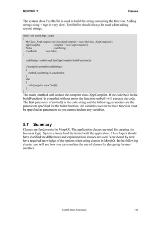 MORPHX IT                                                                         Classes


The system class TextBuffer is used to build the string containing the function. Adding
strings using + sign is very slow. TextBuffer should always be used when adding
several strings.

static void main(Args _args)
{
   MyClass_XppCompiler myClassXppCompiler = new MyClass_XppCompiler();
   xppCompiler              compiler = new xppCompiler();
   Notes                    codeString;
   CustTable         custTable;
;

    codeString = strfmt(myClassXppCompiler.buildFunction());

    if (compiler.compile(codeString))
    {
       runbuf(codeString, 0, custTable);
    }
    else
    {
       info(compiler.errorText());
    }
}
The main() method will declare the compiler class XppCompiler. If the code built in the
buildFunction() is compiled without errors the function runbuf() will execute the code.
The first parameter of runbuf() is the code string and the following parameters are the
parameters specified for the build function. All variables used in the built function must
be specified as parameters as you cannot declare any variables.



5.7       Summary
Classes are fundamental in MorphX. The application classes are used for creating the
business logic. System classes bind the kernel with the application. This chapter should
have clarified the differences and explained how classes are used. You should by now
have required knowledge of the options when using classes in MorphX. In the following
chapter you will see how you can combine the use of classes for designing the user
interface.




                                     © 2006 Steen Andreasen                            142
 