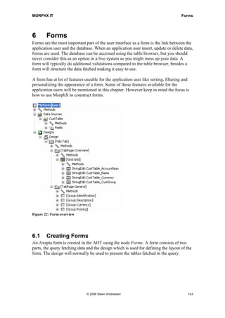 MORPHX IT                                                                            Forms




6       Forms
Forms are the most important part of the user interface as a form is the link between the
application user and the database. When an application user insert, update or delete data,
forms are used. The database can be accessed using the table browser, but you should
never consider this as an option in a live system as you might mess up your data. A
form will typically do additional validations compared to the table browser, besides a
form will structure the data fetched making it easy to use.

A form has at lot of features useable for the application user like sorting, filtering and
personalizing the appearance of a form. Some of those features available for the
application users will be mentioned in this chapter. However keep in mind the focus is
how to use MorphX to construct forms.




Figure 22: Form overview




6.1     Creating Forms
An Axapta form is created in the AOT using the node Forms. A form consists of two
parts, the query fetching data and the design which is used for defining the layout of the
form. The design will normally be used to present the tables fetched in the query.




                               © 2006 Steen Andreasen                                    143
 