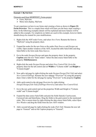 MORPHX IT                                                                            Forms


Example 1: My first form

Elements used from MORPHXIT_Forms project
      Form, MyForm
      Menu item display, MyForm

To get experience on how to use forms start creating a form as shown in Figure 22:
Form Overview. This is a simple form which will learn you the basic steps creating a
form. In the following examples details will be explained and more features will be
added to this example. For simplicity no labels are used in this example, however labels
should always be created for your modifications.

1. Right-click the AOT node Forms, and select New Form. Rename the form to
   "MyForm" using the property sheet.

2. Expand the nodes for the new form so the nodes Data Sources and Designs are
   visible. Open another windows of the AOT, located the table SalesTable and drag
   SalesTable to the form node Data Sources.

3. Go to the node Designs/Design and open the property sheet. In the property
   Caption enter the text "Sales orders". Select the data source SalesTable in the
   property TitleDatasource.

4. Right-click the node Designs/Design and select New Control/Tab. Go to the
   property sheet for the tab control and set Width to "Column width" and Height to
   "Column height".

5. Now add a tab page by right-clicking the node Designs/Design/[Tab:Tab] and select
   New Control/TabPage. Rename the new tabpage "Overview" by using the property
   sheet. Enter a label for the tab page by typing "Overview" in the property Caption.

6. Add a grid control to the tab page Overview by right-clicking
   Designs/Design/[Tab:Tab]/[TabPage:Overview] and select New Control/Grid.

7. Go to the new grid control and set the properties Width and Height to "Column
   width" and "Column height".

8. Expand the data source SalesTable and pick the fields SalesId, CustAccount,
   CurrencyCode and SalesStatus. Drag the fields to the grid control in the mentioned
   order. This is easiest done by right-clicking the data source SalesTable, select Open
   New Window and drag the fields from the new AOT window.

9. Add a second tab page by right-clicking the node [Tab:Tab]. Rename the new tab
   page to “General” and set the Caption property to "General".




                              © 2006 Steen Andreasen                                   144
 
