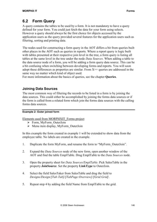 MORPHX IT                                                                             Forms



6.2     Form Query
A query contains the tables to be used by a form. It is not mandatory to have a query
defined for your form. You could just fetch the data for your form using selects.
However a query should always be the first choice for objects accessed by the
application users as the query provided several features for the application users such as
filtering, sorting and printing data.

The nodes used for constructing a form query in the AOT differs a bit from queries built
other places in the AOT such as queries in reports. Where a report query is logic built
with tables presented at their respective join level in the tree, a form query is listing all
tables at the same level in the tree under the node Data Sources. When adding a table to
the data source node of a form, you will be adding a form query data source. This can be
a bit confusing when switching between developing forms and reports. You will soon
adopt these differences as properties are similar. From X++ queries are addressed in the
same way no matter which kind of object used.
For more information about the basics of queries, see the chapter Queries.


Joining Data Sources
The most common way of filtering the records to be listed in a form is by joining the
data sources. This could either be accomplished by joining the forms data sources or if
the form is called from a related form which join the forms data sources with the calling
forms data sources.

Example 2: Outer joined form

Elements used from MORPHXIT_Forms project
      Form, MyForm_OuterJoin
      Menu item display, MyForm_OuterJoin

In this example the form created in example 1 will be extended to show data from the
employee table. No labels are created in the example.

1.    Duplicate the form MyForm, and rename the form to “MyForm_OuterJoin”.

2.    Expand the Data Sources node of the new form, open another window of the
      AOT and find the table EmplTable. Drag EmplTable to the Data Sources node.

3.    Open the property sheet for Data Sources/EmplTable. Pick SalesTable in the
      property JoinSource. Set the property LinkType to OuterJoin.

4.    Select the field SalesTaker from SalesTable and drag the field to
      Designs/Design/[Tab:Tab]/[TabPage:Overview]/[Grid:Grid].

5.    Repeat step 4 by adding the field Name from EmplTable to the grid.




                               © 2006 Steen Andreasen                                     146
 