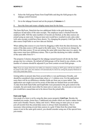 MORPHX IT                                                                                         Forms




6.     Select the field group Name from EmplTable and drag the field group to the
       tabpage control General.

7.     Go to the tabpage General and set the property Columns to 2.

8.     Save the form and create a display menu item for the form.

The form MyForm_OuterJoin has two additional fields in the grid showing the
employee id and name of the sales receipts. The employee name is fetched from the
employee table. Still the same numbers of records are fetched, as the data sources are
joined using an outer join. Using an inner join would have resulted in only sales order
with sales receipts would have been shown. Try changing the property LinkType for the
data source EmplTable to see how data are fetched.

When adding data sources to your form by dragging a table from the data dictionary, the
name of the data source will be equal to the table name. You can however change the
name of the data source. If you are joining the same table more than once in a query, the
data source must have difference names. This is just like declaring two table variables
of the same table from X++.

The property Columns changed for the tabpage named General will divide the field
groups into two columns. By default all field groups will be listed in one column, so the
number of columns should be adjusted if you form contain several field groups.

Note: If you are unsure about how two tables are related try creating an AOT query with the two tables to
be joined. In the AOT query the relations will automatically be shown by setting the property Relations to
true at the joined data source.

Joining tables to present data from several tables is very performance friendly, and
should be considered when joined data where a 1-1 relation exist. For the application
users there will be no differences whether fields are from one or more tables. The
application user might even not be aware of that data are fetched from several tables.
As data from both SalesTable and EmplTable were presented in the grid control in the
example, the join mode must either be inner join or outer join. An exist join or not exist
join would have caused data not to be shown from the joined table.


Form Link Types
Join mode of a form is set by using the data source property LinkType. Besides the
standard join modes, forms have 3 additional join modes which are used to makes forms
more users friendly: Passive, Delay and Active. When using an inner join or an outer
join all records from the joined data source is always fetch immediately. This is
necessary when joining several data sources in a grid. If data from the joined data
source is not in the same grid control, you should consider using one of the special form
join modes.




                                    © 2006 Steen Andreasen                                             147
 