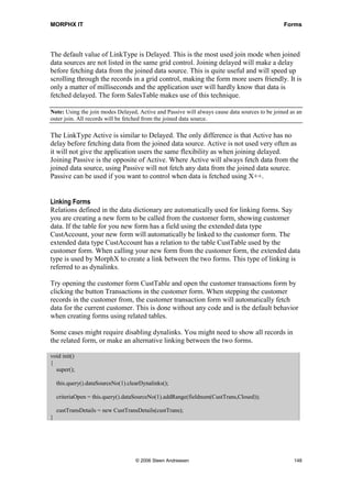 MORPHX IT                                                                                       Forms




The default value of LinkType is Delayed. This is the most used join mode when joined
data sources are not listed in the same grid control. Joining delayed will make a delay
before fetching data from the joined data source. This is quite useful and will speed up
scrolling through the records in a grid control, making the form more users friendly. It is
only a matter of milliseconds and the application user will hardly know that data is
fetched delayed. The form SalesTable makes use of this technique.

Note: Using the join modes Delayed, Active and Passive will always cause data sources to be joined as an
outer join. All records will be fetched from the joined data source.

The LinkType Active is similar to Delayed. The only difference is that Active has no
delay before fetching data from the joined data source. Active is not used very often as
it will not give the application users the same flexibility as when joining delayed.
Joining Passive is the opposite of Active. Where Active will always fetch data from the
joined data source, using Passive will not fetch any data from the joined data source.
Passive can be used if you want to control when data is fetched using X++.


Linking Forms
Relations defined in the data dictionary are automatically used for linking forms. Say
you are creating a new form to be called from the customer form, showing customer
data. If the table for you new form has a field using the extended data type
CustAccount, your new form will automatically be linked to the customer form. The
extended data type CustAccount has a relation to the table CustTable used by the
customer form. When calling your new form from the customer form, the extended data
type is used by MorphX to create a link between the two forms. This type of linking is
referred to as dynalinks.

Try opening the customer form CustTable and open the customer transactions form by
clicking the button Transactions in the customer form. When stepping the customer
records in the customer from, the customer transaction form will automatically fetch
data for the current customer. This is done without any code and is the default behavior
when creating forms using related tables.

Some cases might require disabling dynalinks. You might need to show all records in
the related form, or make an alternative linking between the two forms.

void init()
{
  super();

    this.query().dataSourceNo(1).clearDynalinks();

    criteriaOpen = this.query().dataSourceNo(1).addRange(fieldnum(CustTrans,Closed));

    custTransDetails = new CustTransDetails(custTrans);
}




                                    © 2006 Steen Andreasen                                          148
 