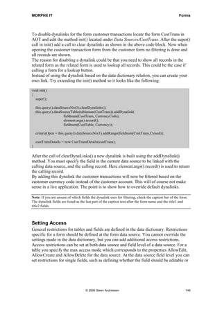 MORPHX IT                                                                                            Forms




To disable dynalinks for the form customer transactions locate the form CustTrans in
AOT and edit the method init() located under Data Sources/CustTrans. After the super()
call in init() add a call to clear dynalinks as shown in the above code block. Now when
opening the customer transaction form from the customer form no filtering is done and
all records are shown.
The reason for disabling a dynalink could be that you need to show all records in the
related form as the related form is used to lookup all records. This could be the case if
calling a form for a lookup button.
Instead of using the dynalink based on the data dictionary relation, you can create your
own link. Try extending the init() method so it looks like the following:

void init()
{
  super();

    this.query().dataSourceNo(1).clearDynalinks();
    this.query().dataSourceTable(tablenum(CustTrans)).addDynalink(
                       fieldnum(CustTrans, CurrencyCode),
                       element.args().record(),
                       fieldnum(CustTable, Currency));

    criteriaOpen = this.query().dataSourceNo(1).addRange(fieldnum(CustTrans,Closed));

    custTransDetails = new CustTransDetails(custTrans);
}

After the call of clearDynaLinks() a new dynalink is built using the addDynalink()
method. You must specify the field in the current data source to be linked with the
calling data source, and the calling record. Here element.args().record() is used to return
the calling record.
By adding this dynalink the customer transactions will now be filtered based on the
customer currency code instead of the customer account. This will of course not make
sense in a live application. The point is to show how to override default dynalinks.

Note: If you are unsure of which fields the dynalink uses for filtering, check the caption bar of the form.
The dynalink fields are listed as the last part of the caption text after the form name and the title1 and
title2 fields.



Setting Access
General restrictions for tables and fields are defined in the data dictionary. Restrictions
specific for a form should be defined at the form data source. You cannot override the
settings made in the data dictionary, but you can add additional access restrictions.
Access restrictions can be set at both data source and field level of a data source. For a
table you specify the max access mode which corresponds to the properties AllowEdit,
AllowCreate and AllowDelete for the data source. At the data source field level you can
set restrictions for single fields, such as defining whether the field should be editable or




                                    © 2006 Steen Andreasen                                               149
 