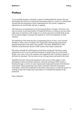 MORPHX IT                                                                           Preface




Preface

To successfully program is primarily a matter of understanding the needs of the user
and translate this need into a technically functioning solution, a system. It is furthermore
essential that the programmer clearly understands how this system is adapted so
adjustments are user-friendly and easy to upgrade.

This book gives an introduction to the development phase of Axapta. The book is not
only an exercise in the functionality of Axapta but because it is based on my more than
eight years of experience with Axapta it is as much a practical accessible book giving
lots of coded examples of product development as well as developments of client
solutions.

The publishing of this book has been a longstanding desire of mine. I have learned
through my many years of working with Axapta that a practical and instructional
programming book in this field is not available. This book, MORPHX IT, fully
illustrate my professional interest in ERP systems and Axapta in particular.

My journey through the authoring process has been exiting and it has been a great
inspiration for me to receive mail from hundreds of people from all over the world.
People, who wrote to me with comments and suggestions after I released a chapter of
the book for download. This has shown to me a strong interest and need for the book.

Hopefully the book will provide inspiration to the novices of this subject, to the
participants of advanced further education, where the teaching of ERP systems is
breaking through, as well as to more experienced Axapta professionals in the business
environment. Many programmers have had to tediously collect the information
individually, which I have published in this book, and my goal is to make the process of
working in and with Axapta easier and inspire to a continued development in the
profession.

Steen Andreasen




                               © 2006 Steen Andreasen                                     15
 