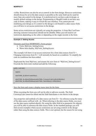 MORPHX IT                                                                            Forms


visible. Restrictions can also be set at controls in the form design. However restrictions
should always be set at the data sources is possible as the same field can be used for
more than one control in the design. It is preferred not to not have code in design, or
modify default settings in the design. Programming in MorphX tends to not have any
code in forms, making it easy to switch the user interface. You cannot prevent
modifying your design as if a control in the design is not bound to a data source field,
you will have to set access restrictions in the design.

Some access restrictions are typically set using the properties. A form like CustTrans
showing customer transactions should not be editable. Often you will need to set
restrictions depending on the caller or depending on the single records in the form.

Example 3: Setting Access

Elements used from MORPHXIT_Forms project
      Form, MyForm_SettingAccess
      Menu item display, MyForm_SettingAccess

The example will show to set access restriction for a form data sources from X++.
Changing restrictions from X++ will normally be based on a condition. To simplify the
code no conditions has been added.

Duplicated the form MyForm, and rename the new form to “MyForm_SettingAccess”.
Override the form init() method and add the following:

public void init()
{
  super();

    salesTable_ds.allowCreate(false);

    salesTable_ds.object(fieldnum(salesTable, CurrencyCode)).allowEdit(false);
    salesTable_ds.object(fieldnum(salesTable, SalesStatus)).visible(false);
}

Save the form and create a display menu item for the form.

When executing the form you will not be able to add new records. The field
CurrencyCode cannot be edited and the field SalesStatus is not shown in the design.

Any properties and methods of a data source can from X++ be reference using the name
of the data source suffixed with _ds. When referring to the data source fields, you must
use the data source method object(). By using the table field id as parameter for object()
you will be able to reference the data source fields. In the standard package you will
find several examples where access restrictions are set using controls in the design
rather than using the data sources fields. This is not optimal, but the reason for not using




                                    © 2006 Steen Andreasen                               150
 