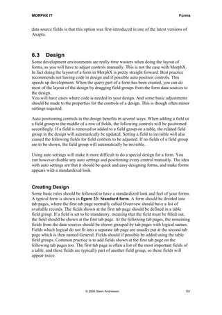 MORPHX IT                                                                              Forms


data source fields is that this option was first introduced in one of the latest versions of
Axapta.



6.3     Design
Some development environments are really time wasters when doing the layout of
forms, as you will have to adjust controls manually. This is not the case with MorphX.
In fact doing the layout of a form in MorphX is pretty straight forward. Best practice
recommends not having code in design and if possible auto position controls. This
speeds up development. When the query part of a form has been created, you can do
most of the layout of the design by dragging field groups from the form data sources to
the design.
You will have cases where code is needed in your design. And some basic adjustments
should be made to the properties for the controls of a design. This is though often minor
settings required.

Auto positioning controls in the design benefits in several ways. When adding a field or
a field group to the middle of a row of fields, the following controls will be positioned
accordingly. If a field is removed or added to a field group on a table, the related field
group in the design will automatically be updated. Setting a field to invisible will also
caused the following fields for field controls to be adjusted. If no fields of a field group
are to be shown, the field group will automatically be invisible.

Using auto settings will make it more difficult to do a special design for a form. You
can however disable any auto settings and positioning every control manually. The idea
with auto settings are that it should be quick and easy designing forms, and make forms
appears with a standardized look.


Creating Design
Some basic rules should be followed to have a standardized look and feel of your forms.
A typical form is shown in figure 23: Standard form. A form should be divided into
tab pages, where the first tab page normally called Overview should have a list of
available records. The fields shown at the first tab page should be defined in a table
field group. If a field is set to be mandatory, meaning that the field must be filled out,
the field should be shown at the first tab page. At the following tab pages, the remaining
fields from the data sources should be shown grouped by tab pages with logical names.
Fields which logical do not fit into a separate tab page are usually put at the second tab
page which is then named General. Fields should if possible be added using the table
field groups. Common practice is to add fields shown at the first tab page on the
following tab pages too. The first tab page is often a list of the most important fields of
a table, and these fields are typically part of another field group, so these fields will
appear twice.




                               © 2006 Steen Andreasen                                      151
 