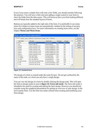 MORPHX IT                                                                           Forms


Even if you create a simple form with only a few fields, you should consider following
this practice. You will save a little time just adding a single control to your form to
show the fields from the data source. This will however have you form looking different
and will break from the standard layout of forms.

Buttons are typically added to the right side of the form. It is preferable to use menu
items for a button as menu items are automatically validate by the setting of security
keys and configuration keys. For more information on creating menu items, see the
chapter Menus and Menu Items.




Figure 23: Standard form

The design of a form is created under the node Designs. Do not get confused by the
name of the node, as a form can only have a single design.

You can view the design of a form by double clicking the design node. This will open
the form in design mode as seen in figure 24: Form edit mode. The form edit mode is
intended to be used for creating and editing the form design. However you should just
consider using this graphical presentation for getting an overview of your design, as the
tool is pretty basic. Use the form tree nodes instead when creating and modifying your
form design.




                              © 2006 Steen Andreasen                                      152
 