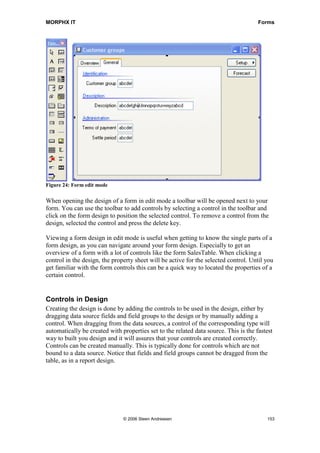 MORPHX IT                                                                             Forms




Figure 24: Form edit mode

When opening the design of a form in edit mode a toolbar will be opened next to your
form. You can use the toolbar to add controls by selecting a control in the toolbar and
click on the form design to position the selected control. To remove a control from the
design, selected the control and press the delete key.

Viewing a form design in edit mode is useful when getting to know the single parts of a
form design, as you can navigate around your form design. Especially to get an
overview of a form with a lot of controls like the form SalesTable. When clicking a
control in the design, the property sheet will be active for the selected control. Until you
get familiar with the form controls this can be a quick way to located the properties of a
certain control.


Controls in Design
Creating the design is done by adding the controls to be used in the design, either by
dragging data source fields and field groups to the design or by manually adding a
control. When dragging from the data sources, a control of the corresponding type will
automatically be created with properties set to the related data source. This is the fastest
way to built you design and it will assures that your controls are created correctly.
Controls can be created manually. This is typically done for controls which are not
bound to a data source. Notice that fields and field groups cannot be dragged from the
table, as in a report design.




                               © 2006 Steen Andreasen                                    153
 