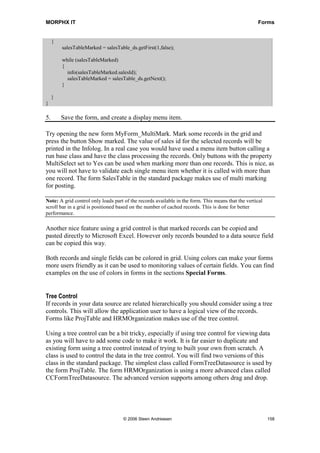 MORPHX IT                                                                                           Forms


     {
         salesTableMarked = salesTable_ds.getFirst(1,false);

         while (salesTableMarked)
         {
           info(salesTableMarked.salesId);
           salesTableMarked = salesTable_ds.getNext();
         }

     }
}

5.       Save the form, and create a display menu item.

Try opening the new form MyForm_MultiMark. Mark some records in the grid and
press the button Show marked. The value of sales id for the selected records will be
printed in the Infolog. In a real case you would have used a menu item button calling a
run base class and have the class processing the records. Only buttons with the property
MultiSelect set to Yes can be used when marking more than one records. This is nice, as
you will not have to validate each single menu item whether it is called with more than
one record. The form SalesTable in the standard package makes use of multi marking
for posting.

Note: A grid control only loads part of the records available in the form. This means that the vertical
scroll bar in a grid is positioned based on the number of cached records. This is done for better
performance.

Another nice feature using a grid control is that marked records can be copied and
pasted directly to Microsoft Excel. However only records bounded to a data source field
can be copied this way.

Both records and single fields can be colored in grid. Using colors can make your forms
more users friendly as it can be used to monitoring values of certain fields. You can find
examples on the use of colors in forms in the sections Special Forms.


Tree Control
If records in your data source are related hierarchically you should consider using a tree
controls. This will allow the application user to have a logical view of the records.
Forms like ProjTable and HRMOrganization makes use of the tree control.

Using a tree control can be a bit tricky, especially if using tree control for viewing data
as you will have to add some code to make it work. It is far easier to duplicate and
existing form using a tree control instead of trying to built your own from scratch. A
class is used to control the data in the tree control. You will find two versions of this
class in the standard package. The simplest class called FormTreeDatasource is used by
the form ProjTable. The form HRMOrganization is using a more advanced class called
CCFormTreeDatasource. The advanced version supports among others drag and drop.




                                    © 2006 Steen Andreasen                                                158
 