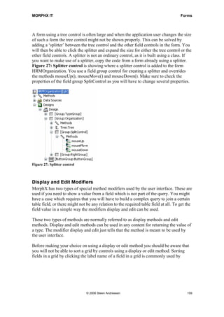 MORPHX IT                                                                              Forms




A form using a tree control is often large and when the application user changes the size
of such a form the tree control might not be shown properly. This can be solved by
adding a ‘splitter’ between the tree control and the other field controls in the form. You
will then be able to click the splitter and expand the size for either the tree control or the
other field controls. A splitter is not an ordinary control, as it is built using a class. If
you want to make use of a splitter, copy the code from a form already using a splitter.
Figure 27: Splitter control is showing where a splitter control is added to the form
HRMOrganization. You use a field group control for creating a splitter and overrides
the methods mouseUp(), mouseMove() and mouseDown(). Make sure to check the
properties of the field group SplitControl as you will have to change several properties.




Figure 27: Splitter control



Display and Edit Modifiers
MorphX has two types of special method modifiers used by the user interface. These are
used if you need to show a value from a field which is not part of the query. You might
have a case which requires that you will have to build a complex query to join a certain
table field, or there might not be any relation to the required table field at all. To get the
field value in a simple way the modifiers display and edit can be used.

These two types of methods are normally referred to as display methods and edit
methods. Display and edit methods can be used in any content for returning the value of
a type. The modifier display and edit just tells that the method is meant to be used by
the user interface.

Before making your choice on using a display or edit method you should be aware that
you will not be able to sort a grid by controls using a display or edit method. Sorting
fields in a grid by clicking the label name of a field in a grid is commonly used by




                                © 2006 Steen Andreasen                                     159
 