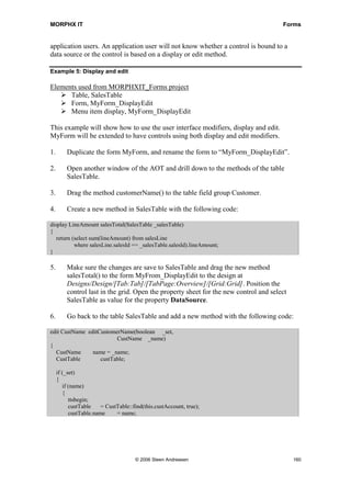 MORPHX IT                                                                              Forms


application users. An application user will not know whether a control is bound to a
data source or the control is based on a display or edit method.

Example 5: Display and edit

Elements used from MORPHXIT_Forms project
      Table, SalesTable
      Form, MyForm_DisplayEdit
      Menu item display, MyForm_DisplayEdit

This example will show how to use the user interface modifiers, display and edit.
MyForm will be extended to have controls using both display and edit modifiers.

1.       Duplicate the form MyForm, and rename the form to “MyForm_DisplayEdit”.

2.       Open another window of the AOT and drill down to the methods of the table
         SalesTable.

3.       Drag the method customerName() to the table field group Customer.

4.       Create a new method in SalesTable with the following code:

display LineAmount salesTotal(SalesTable _salesTable)
{
   return (select sum(lineAmount) from salesLine
           where salesLine.salesId == _salesTable.salesId).lineAmount;
}

5.       Make sure the changes are save to SalesTable and drag the new method
         salesTotal() to the form MyFrom_DisplayEdit to the design at
         Designs/Design/[Tab:Tab]/[TabPage:Overview]/[Grid:Grid]. Position the
         control last in the grid. Open the property sheet for the new control and select
         SalesTable as value for the property DataSource.

6.       Go back to the table SalesTable and add a new method with the following code:

edit CustName editCustomerName(boolean _set,
                         CustName _name)
{
  CustName      name = _name;
  CustTable        custTable;

     if (_set)
     {
        if (name)
        {
           ttsbegin;
           custTable    = CustTable::find(this.custAccount, true);
           custTable.name     = name;




                                      © 2006 Steen Andreasen                                160
 