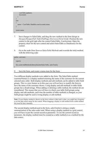 MORPHX IT                                                                                       Forms


         custTable.update();
         ttscommit;
        }
     }
     else
     {
        name = CustTable::find(this.custAccount).name;
     }

     return name;
}

7.       Save changes to SalesTable, and drag the new method to the form design at
         Designs/Design/[Tab:Tab]/[TabPage:Overview]/[Grid:Grid]. Position the new
         control in the grid right after the control SalesTable_CustAccount. Open the
         property sheet for the new control and select SalesTable as DataSource for the
         control.

8.       Go to the node Data Sources/SalesTable/Methods and override the init() method
         with the following code:

public void init()
{
  super();

     this.cacheAddMethod(tablemethodstr(SalesTable, salesTotal));
}

9.       Save the form, and create a menu item for the form.

Two different display methods were added to the form. The SalesTable method
customerName() is a display method returning the name of the customer for the current
selected sales order. Both display methods and edit methods can be added to table field
groups. This is a nice feature as in this case you will not have to modify the form to
have the name of the customer shown. Using display and edit methods in table fields
groups has a disadvantage. When adding or deleting a table method, the method ids are
renumbered. This means that you will have to check your table field groups using
display and edit methods, each time the number of table methods is changed, as your
field groups might be used a wrong display or edit method.

Note: If your display method is shown on the form without a label and a value, you might have forgotten
to set the data source name for the control. When dragging a display or edit method from a table method
this must be done manually.

The second display method used in the form, salesTotals() is doing a simple
summarization of the sales order total. When using a display method in a grid control,
you will have to put the current record as parameter. To use the current record as
parameter, the display method must be created as a table method or as a method for the
data source.




                                    © 2006 Steen Andreasen                                          161
 