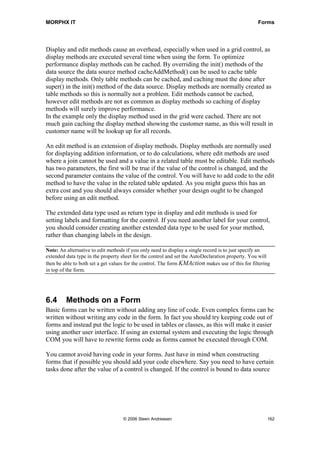 MORPHX IT                                                                                         Forms




Display and edit methods cause an overhead, especially when used in a grid control, as
display methods are executed several time when using the form. To optimize
performance display methods can be cached. By overriding the init() methods of the
data source the data source method cacheAddMethod() can be used to cache table
display methods. Only table methods can be cached, and caching must the done after
super() in the init() method of the data source. Display methods are normally created as
table methods so this is normally not a problem. Edit methods cannot be cached,
however edit methods are not as common as display methods so caching of display
methods will surely improve performance.
In the example only the display method used in the grid were cached. There are not
much gain caching the display method showing the customer name, as this will result in
customer name will be lookup up for all records.

An edit method is an extension of display methods. Display methods are normally used
for displaying addition information, or to do calculations, where edit methods are used
where a join cannot be used and a value in a related table must be editable. Edit methods
has two parameters, the first will be true if the value of the control is changed, and the
second parameter contains the value of the control. You will have to add code to the edit
method to have the value in the related table updated. As you might guess this has an
extra cost and you should always consider whether your design ought to be changed
before using an edit method.

The extended data type used as return type in display and edit methods is used for
setting labels and formatting for the control. If you need another label for your control,
you should consider creating another extended data type to be used for your method,
rather than changing labels in the design.

Note: An alternative to edit methods if you only need to display a single record is to just specify an
extended data type in the property sheet for the control and set the AutoDeclaration property. You will
then be able to both set a get values for the control. The form KMAction makes use of this for filtering
in top of the form.




6.4      Methods on a Form
Basic forms can be written without adding any line of code. Even complex forms can be
written without writing any code in the form. In fact you should try keeping code out of
forms and instead put the logic to be used in tables or classes, as this will make it easier
using another user interface. If using an external system and executing the logic through
COM you will have to rewrite forms code as forms cannot be executed through COM.

You cannot avoid having code in your forms. Just have in mind when constructing
forms that if possible you should add your code elsewhere. Say you need to have certain
tasks done after the value of a control is changed. If the control is bound to data source




                                   © 2006 Steen Andreasen                                             162
 