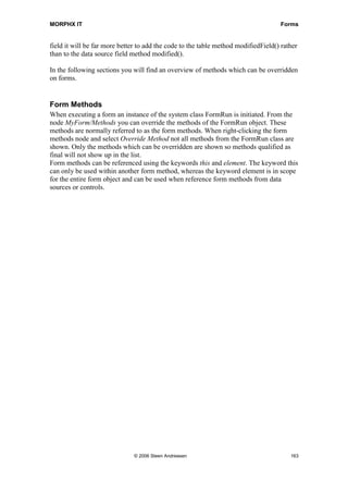 MORPHX IT                                                                           Forms


field it will be far more better to add the code to the table method modifiedField() rather
than to the data source field method modified().

In the following sections you will find an overview of methods which can be overridden
on forms.


Form Methods
When executing a form an instance of the system class FormRun is initiated. From the
node MyForm/Methods you can override the methods of the FormRun object. These
methods are normally referred to as the form methods. When right-clicking the form
methods node and select Override Method not all methods from the FormRun class are
shown. Only the methods which can be overridden are shown so methods qualified as
final will not show up in the list.
Form methods can be referenced using the keywords this and element. The keyword this
can only be used within another form method, whereas the keyword element is in scope
for the entire form object and can be used when reference form methods from data
sources or controls.




                               © 2006 Steen Andreasen                                   163
 