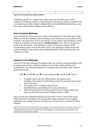 MORPHX IT                                                                                          Forms




Figure 30: Form data source fields methods

Validations specific for a single form is done using the form data source fields’
methods. If validations made to a control bound to a data source field are of general use,
you should use the table methods validateField() and modifiedField() rather than using
data source field methods validate() and modified().


Form Controls Methods
Some methods of a form control are similar to the methods of a form data source field.
Often you will have alternatives for overriding a form control, as you can either use the
methods at the data source level or auto declare a form control. Auto declaring a control
is done by setting the control property AutoDeclaration to Yes. This is a property in
common for all controls. Auto declaring a control will create an instance of the
corresponding system class for the form control. Auto declaring a string control will
create an instance of the system class FormStringControl which can be used from all
methods on a form.



Common Form Methods
Only few of the form methods are needed in daily use. Having a basic knowledge of the
execution order of these methods will help you a lot when starting making your
modifications. The following methods are executed in the listed order when a form is
opened and closed:

         init() ► ds init() ► run() ► ds executeQuery() ► canClose() ► close()

         1.    FormRun.init() is the first method called. The super() call in
               FormRun.init() will call FormDataSource.init() for each data source used
               in the form query.
         2.    The super() call in FormRun.run() will call
               FormDataSource.executeQuery() for every data sources.
         3.    When closing the form FormRun.canClose() will validate whether the
               form may be closed, and if true FormRun.close() is called.

These are the most important methods executed when a form is opened and closed.
Other methods are executed in the opening and closing sequences such as loading
application user settings. However normally you will only need to override the listed
methods.

Note: To discover the execution order of the methods, you can set a break point at the super call in an
overridden method and check the stack trace in the debugger. Another option is to print a line to the
Infolog from each method overridden.




                                    © 2006 Steen Andreasen                                                173
 