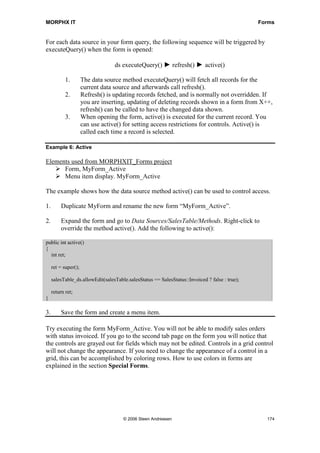 MORPHX IT                                                                                       Forms


For each data source in your form query, the following sequence will be triggered by
executeQuery() when the form is opened:

                                   ds executeQuery() ► refresh() ► active()

            1.        The data source method executeQuery() will fetch all records for the
                      current data source and afterwards call refresh().
            2.        Refresh() is updating records fetched, and is normally not overridden. If
                      you are inserting, updating of deleting records shown in a form from X++,
                      refresh() can be called to have the changed data shown.
            3.        When opening the form, active() is executed for the current record. You
                      can use active() for setting access restrictions for controls. Active() is
                      called each time a record is selected.

Example 6: Active

Elements used from MORPHXIT_Forms project
      Form, MyForm_Active
      Menu item display. MyForm_Active

The example shows how the data source method active() can be used to control access.

1.        Duplicate MyForm and rename the new form “MyForm_Active”.

2.        Expand the form and go to Data Sources/SalesTable/Methods. Right-click to
          override the method active(). Add the following to active():

public int active()
{
  int ret;

     ret = super();

     salesTable_ds.allowEdit(salesTable.salesStatus == SalesStatus::Invoiced ? false : true);

     return ret;
}

3.        Save the form and create a menu item.

Try executing the form MyForm_Active. You will not be able to modify sales orders
with status invoiced. If you go to the second tab page on the form you will notice that
the controls are grayed out for fields which may not be edited. Controls in a grid control
will not change the appearance. If you need to change the appearance of a control in a
grid, this can be accomplished by coloring rows. How to use colors in forms are
explained in the section Special Forms.




                                      © 2006 Steen Andreasen                                      174
 