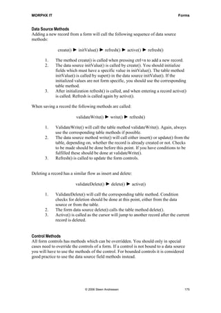 MORPHX IT                                                                            Forms


Data Source Methods
Adding a new record from a form will call the following sequence of data source
methods:

               create() ► initValue() ► refresh() ► active() ► refresh()

       1.    The method create() is called when pressing ctrl+n to add a new record.
       2.    The data source initValue() is called by create(). You should initialize
             fields which must have a specific value in initValue(). The table method
             initValue() is called by super() in the data source initValue(). If the
             initialized values are not form specific, you should use the corresponding
             table method.
       3.    After initialization refresh() is called, and when entering a record active()
             is called. Refresh is called again by active().

When saving a record the following methods are called:

                         validateWrite() ► write() ► refresh()

       1.    ValidateWrite() will call the table method validateWrite(). Again, always
             use the corresponding table methods if possible.
       2.    The data source method write() will call either insert() or update() from the
             table, depending on, whether the record is already created or not. Checks
             to be made should be done before this point. If you have conditions to be
             fulfilled these should be done at validateWrite().
       3.    Refresh() is called to update the form controls.


Deleting a record has a similar flow as insert and delete:

                         validateDelete() ► delete() ► active()

       1.    ValidateDelete() will call the corresponding table method. Condition
             checks for deletion should be done at this point, either from the data
             source or from the table.
       2.    The form data source delete() calls the table method delete().
       3.    Active() is called as the cursor will jump to another record after the current
             record is deleted.


Control Methods
All form controls has methods which can be overridden. You should only in special
cases need to override the controls of a form. If a control is not bound to a data source
you will have to use the methods of the control. For bounded controls it is considered
good practice to use the data source field methods instead.




                               © 2006 Steen Andreasen                                    175
 