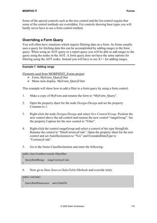 MORPHX IT                                                                          Forms


Some of the special controls such as the tree control and the list control require that
some of the control methods are overridden. For controls showing base types you will
hardly never have to use a form control method.


Overriding a Form Query
You will often have situations which require filtering data on a form. As forms usually
uses a query for fetching data this can be accomplished by adding ranges to the form
query. When using an AOT query or a report query you will be able to add ranges to the
query using the nodes in the AOT. A form query does not have the same options for
filtering using the AOT nodes. Instead you will have to use X++ for adding ranges.

Example 7: Adding range

Elements used from MORPHXIT_Forms project
      Form, MyForm_QueryFilter
      Menu item display. MyForm_QueryFilter

This example will show how to add a filter to a form query by using a form control.

1.    Make a copy of MyFrom and rename the form to “MyForm_Query”.

2.    Open the property sheet for the node Designs/Design and set the property
      Columns to 1.

3.    Right-click the node Designs/Design and select New Control/Group. Position the
      new control above the tab control and rename the new control “rangeGroup”. Set
      the property Caption for the new control to “Filter”.

4.    Right-click the control rangeGroup and select a control of the type StringEdit.
      Rename the control to “filterCurrencyCode”. Open the property sheet for the new
      control and set AutoDeclaration to “Yes” and ExtendedDataType to
      “CurrencyCode”.

5.    Go to the forms ClassDeclaration and enter the following:

public class FormRun extends ObjectRun
{
  QueryBuildRange rangeCurrencyCode;
}

6.    Now go to Data Sources/SalesTable/Methods and override init():

public void init()
{
  QueryBuildDatasource   salesTableDS;
;




                                © 2006 Steen Andreasen                                176
 
