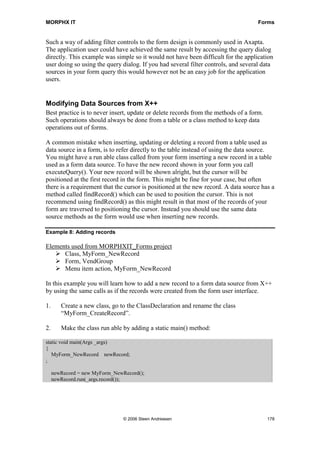 MORPHX IT                                                                           Forms


Such a way of adding filter controls to the form design is commonly used in Axapta.
The application user could have achieved the same result by accessing the query dialog
directly. This example was simple so it would not have been difficult for the application
user doing so using the query dialog. If you had several filter controls, and several data
sources in your form query this would however not be an easy job for the application
users.


Modifying Data Sources from X++
Best practice is to never insert, update or delete records from the methods of a form.
Such operations should always be done from a table or a class method to keep data
operations out of forms.

A common mistake when inserting, updating or deleting a record from a table used as
data source in a form, is to refer directly to the table instead of using the data source.
You might have a run able class called from your form inserting a new record in a table
used as a form data source. To have the new record shown in your form you call
executeQuery(). Your new record will be shown alright, but the cursor will be
positioned at the first record in the form. This might be fine for your case, but often
there is a requirement that the cursor is positioned at the new record. A data source has a
method called findRecord() which can be used to position the cursor. This is not
recommend using findRecord() as this might result in that most of the records of your
form are traversed to positioning the cursor. Instead you should use the same data
source methods as the form would use when inserting new records.

Example 8: Adding records

Elements used from MORPHXIT_Forms project
      Class, MyForm_NewRecord
      Form, VendGroup
      Menu item action, MyForm_NewRecord

In this example you will learn how to add a new record to a form data source from X++
by using the same calls as if the records were created from the form user interface.

1.      Create a new class, go to the ClassDeclaration and rename the class
        “MyForm_CreateRecord”.

2.      Make the class run able by adding a static main() method:

static void main(Args _args)
{
   MyForm_NewRecord newRecord;
;

     newRecord = new MyForm_NewRecord();
     newRecord.run(_args.record());




                                © 2006 Steen Andreasen                                   178
 