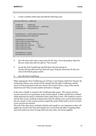 MORPHX IT                                                                             Forms


}

3.       Create a method called run() and add the following code:

void run(VendGroup _vendGroup)
{
  VendGroup       vendGroup;
  VendGroup       callerVendGroup = _vendGroup;
  FormDataSource formDataSource;
;

     formDataSource = callerVendGroup.dataSource();
     vendGroup.data(callerVendGroup);

     formDataSource.create(true);
     callerVendGroup.data(vendGroup);
     callerVendGroup.recId        = 0;
     callerVendGroup.vendGroup = "G1";
     callerVendGroup.name         = "Group 1";
     callerVendGroup.write();

     formDataSource.reread();
     formDataSource.refresh();
}

4.       Save the class and create a menu item for the class. Go to the property sheet for
         the new menu item and set Label to “New record”.

5.       Locate the form VendGroup and drill down the form design to
         Designs/Design/[ButtonGroup:ButtonGroup]. Drag the menu item for the new
         class to the button group control.

6.       Save the form VendGroup.

When opening the form VendGroup you will have a new button called New Record. By
clicking the button a new record will be inserted into the table VendGroup, and the
cursor will be positioned on the new record. The record will be a copy of the current
selected record. Only account number and name is changed.

In the class a handle is created to the VendGroup data source. The current selected
record is passed on as a parameter in the main() method. A table variable has a method
called datasource() which is initialized when called from a form. This method is used to
call the data sources methods create() and write() for adding a new record and inserting
the new record. As the current record is copied the system field recId is set to 0 to force
a new record to be inserted.
The call of the data source methods refresh() and reread() is very important as they will
update the record in the form and read the new record from the table. Forgetting these
calls will result in an error if using AOS since the cache will not be updated.




                                   © 2006 Steen Andreasen                                    179
 