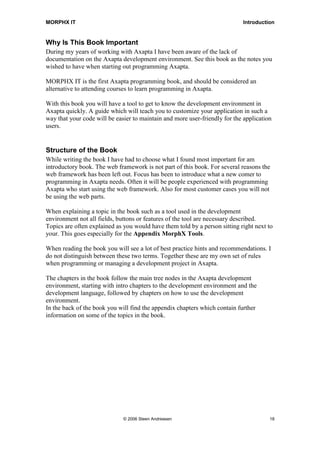 MORPHX IT                                                                   Introduction


Why Is This Book Important
During my years of working with Axapta I have been aware of the lack of
documentation on the Axapta development environment. See this book as the notes you
wished to have when starting out programming Axapta.

MORPHX IT is the first Axapta programming book, and should be considered an
alternative to attending courses to learn programming in Axapta.

With this book you will have a tool to get to know the development environment in
Axapta quickly. A guide which will teach you to customize your application in such a
way that your code will be easier to maintain and more user-friendly for the application
users.


Structure of the Book
While writing the book I have had to choose what I found most important for am
introductory book. The web framework is not part of this book. For several reasons the
web framework has been left out. Focus has been to introduce what a new comer to
programming in Axapta needs. Often it will be people experienced with programming
Axapta who start using the web framework. Also for most customer cases you will not
be using the web parts.

When explaining a topic in the book such as a tool used in the development
environment not all fields, buttons or features of the tool are necessary described.
Topics are often explained as you would have them told by a person sitting right next to
your. This goes especially for the Appendix MorphX Tools.

When reading the book you will see a lot of best practice hints and recommendations. I
do not distinguish between these two terms. Together these are my own set of rules
when programming or managing a development project in Axapta.

The chapters in the book follow the main tree nodes in the Axapta development
environment, starting with intro chapters to the development environment and the
development language, followed by chapters on how to use the development
environment.
In the back of the book you will find the appendix chapters which contain further
information on some of the topics in the book.




                              © 2006 Steen Andreasen                                   18
 