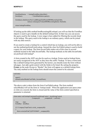 MORPHX IT                                                                          Forms


;
    formDataSource = lookupFormRun.objectSet();
    formQuery            = formDataSource.query();

    formQuery.dataSourceNo(1).addRange(fieldNum(HRMRecruitingTable,
                    status)).value(queryValue(HRMRecruitingStatus::Started));

    return lookupFormRun;
}

If looking up the table method hrmRecruitingIdLookup() you will see that the FormRun
objects is used to get a handle on the default lookup form. In that way you can access
the query used by the lookup. A new range is here added for filtering the records listed
in the lookup. The query used in the lookup is an ordinary query, which can be joined
with any data sources.

If you need to create a lookup for a control which has no lookup, you will not be able to
use the method performFormLookup. Instead the class SysTableLookup is used to build
a query for your lookup. The form InventTable makes use of this class in several
methods located in the table InventTable. The lookup methods on the table InventTable
are prefixed with lookup*.

A form created in the AOT can also be used as a lookup. Forms used as lookup forms
are easily recognized in the AOT as they have the suffix *lookup. To have a form look
like a default lookup form generated by the kernel, you should create the form without
tab pages. Just add a grid control with the fields to be listed. By setting the property
Frame on the node Design to “Border” the form will appear as a default lookup form.
The init() method on the lookup form should return the control to be selected:

void init()
{
  super();
  element.selectMode(CustTable_AccountNum);
}

The above code is taken from the form CustTableLookup. The form method
selectMode() will set the form in ‘lookup mode’. When the application user press enter
or click on a record, the form is closed and the value of the form control specified as
parameter is returned.

client static void lookupCustomer(FormStringControl _formStringControl,
                             CompanyId       _companyId = curExt())
{
   Args         args;
   FormRun formRun;

    if (! CompanyTmpCheck::exist(_companyId))
    {
       throw error(strFmt("@SYS10666", _companyId));
    }




                                   © 2006 Steen Andreasen                              181
 