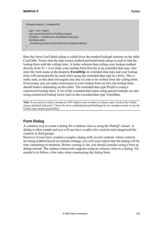 MORPHX IT                                                                                       Forms



    changecompany(_companyId)
    {
      args = new Args();
      args.name(formstr(CustTableLookup));
      formRun = classFactory.formRunClass(args);
      formRun.init();
      _formStringControl.performFormLookup(formRun);
    }
}

Here the form CustTableLookup is called from the method lookupCustomer on the table
CustTable. Notice that the data source method performFormLookup is used to link the
lookup form with the calling form. A better solution than calling your lookup method
directly from X++ is to relate your lookup form directly to an extended data type. Just
enter the form name at the property FormHelp on extended data type and your lookup
form will automatically be used when using the extended data type in a form. This is
really neat, as this does not require any line of code to be written from the calling form.
If necessary you can make restrictions in your lookup form on how the lookup form
should behave depending on the caller. The extended data type ProjId is using a
customized lookup form. A lot of the extended data types using special lookups are also
using customized lookup forms such as the extended data type TransDate.

Note: If you need to create a lookup on AOT objects such as tables or classes, take a look at the Global
classes prefixed with pick*. Check the form sysDatabaseLogTableSetup for an example on how to use the
Global class method pickTable().



Form Dialog
A common way to create a dialog for a runbase class is using the Dialog* classes. A
dialog is often simple and you will just have to add a few controls and categorized the
controls in field groups.
However if your have created a complex dialog with several controls, where controls
are being enabled based on runtime settings, you will soon realize that the dialog will be
time consuming to maintain. Before coming so far, you should consider using a form as
dialog instead. The runbase framework supports using an ordinary form as a dialog. All
needed is to follow a few rules when constructing the dialog form.




                                   © 2006 Steen Andreasen                                           182
 