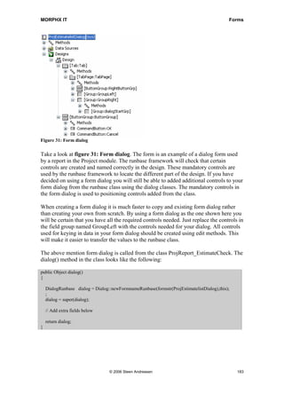 MORPHX IT                                                                                  Forms




Figure 31: Form dialog

Take a look at figure 31: Form dialog. The form is an example of a dialog form used
by a report in the Project module. The runbase framework will check that certain
controls are created and named correctly in the design. These mandatory controls are
used by the runbase framework to locate the different part of the design. If you have
decided on using a form dialog you will still be able to added additional controls to your
form dialog from the runbase class using the dialog classes. The mandatory controls in
the form dialog is used to positioning controls added from the class.

When creating a form dialog it is much faster to copy and existing form dialog rather
than creating your own from scratch. By using a form dialog as the one shown here you
will be certain that you have all the required controls needed. Just replace the controls in
the field group named GroupLeft with the controls needed for your dialog. All controls
used for keying in data in your form dialog should be created using edit methods. This
will make it easier to transfer the values to the runbase class.

The above mention form dialog is called from the class ProjReport_EstimateCheck. The
dialog() method in the class looks like the following:

public Object dialog()
{

    DialogRunbase dialog = Dialog::newFormnameRunbase(formstr(ProjEstimatelistDialog),this);
    ;
    dialog = super(dialog);

    // Add extra fields below

    return dialog;
}




                                  © 2006 Steen Andreasen                                       183
 