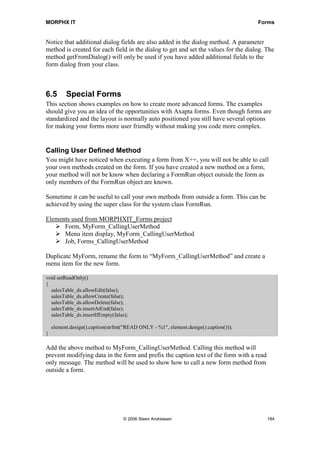 MORPHX IT                                                                             Forms


Notice that additional dialog fields are also added in the dialog method. A parameter
method is created for each field in the dialog to get and set the values for the dialog. The
method getFromDialog() will only be used if you have added additional fields to the
form dialog from your class.



6.5       Special Forms
This section shows examples on how to create more advanced forms. The examples
should give you an idea of the opportunities with Axapta forms. Even though forms are
standardized and the layout is normally auto positioned you still have several options
for making your forms more user friendly without making you code more complex.


Calling User Defined Method
You might have noticed when executing a form from X++, you will not be able to call
your own methods created on the form. If you have created a new method on a form,
your method will not be know when declaring a FormRun object outside the form as
only members of the FormRun object are known.

Sometime it can be useful to call your own methods from outside a form. This can be
achieved by using the super class for the system class FormRun.

Elements used from MORPHXIT_Forms project
      Form, MyForm_CallingUserMethod
      Menu item display, MyForm_CallingUserMethod
      Job, Forms_CallingUserMethod

Duplicate MyForm, rename the form to “MyForm_CallingUserMethod” and create a
menu item for the new form.

void setReadOnly()
{
  salesTable_ds.allowEdit(false);
  salesTable_ds.allowCreate(false);
  salesTable_ds.allowDelete(false);
  salesTable_ds.insertAtEnd(false);
  salesTable_ds.insertIfEmpty(false);

    element.design().caption(strfmt("READ ONLY - %1", element.design().caption()));
}

Add the above method to MyForm_CallingUserMethod. Calling this method will
prevent modifying data in the form and prefix the caption text of the form with a read
only message. The method will be used to show how to call a new form method from
outside a form.




                                   © 2006 Steen Andreasen                                184
 